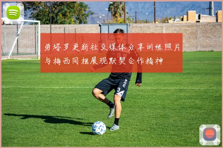 劳塔罗更新社交媒体分享训练照片与梅西同框展现默契合作精神